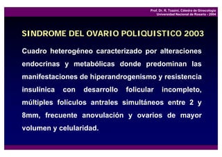 Prof. Dr. R. Tozzini, Cátedra de Ginecología
                                           Universidad Nacional de Rosario - 2004




SINDROME DEL OVARIO POLIQUISTICO 2003

Cuadro heterogéneo caracterizado por alteraciones
endocrinas y metabólicas donde predominan las
manifestaciones de hiperandrogenismo y resistencia
insulínica   con   desarrollo   folicular     incompleto,
múltiples folículos antrales simultáneos entre 2 y
8mm, frecuente anovulación y ovarios de mayor
volumen y celularidad.
 