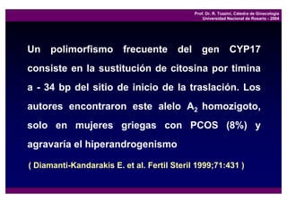 Prof. Dr. R. Tozzini, Cátedra de Ginecología
                                                  Universidad Nacional de Rosario - 2004




Un    polimorfismo       frecuente      del      gen            CYP17
consiste en la sustitución de citosina por timina
a - 34 bp del sitio de inicio de la traslación. Los
autores encontraron este alelo A2 homozigoto,
solo en mujeres griegas con PCOS (8%) y
agravaría el hiperandrogenismo

( Diamanti-Kandarakis E. et al. Fertil Steril 1999;71:431 )
 