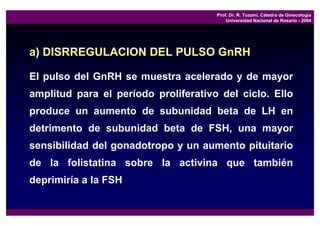 Prof. Dr. R. Tozzini, Cátedra de Ginecología
                                          Universidad Nacional de Rosario - 2004




a) DISRREGULACION DEL PULSO GnRH

El pulso del GnRH se muestra acelerado y de mayor
amplitud para el período proliferativo del ciclo. Ello
produce un aumento de subunidad beta de LH en
detrimento de subunidad beta de FSH, una mayor
sensibilidad del gonadotropo y un aumento pituitario
de la folistatina sobre la activina que también
deprimiría a la FSH
 
