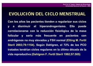 Prof. Dr. R. Tozzini, Cátedra de Ginecología
                                                     Universidad Nacional de Rosario - 2004




EVOLUCIÓN DEL CICLO MENSTRUAL
Con los años las pacientes tienden a regularizar sus ciclos
y   a   disminuir       el   hiperandrogenismo.            Ello          puede
correlacionarse con la reducción fisiológica de la masa
folicular   y   sería    más    frecuente   en       pacientes                con
andrógenos no muy elevados y FSH normal (Elting M. Fertil
Steril 2003;79:1154). Según Dahlgren, el 72% de los PCO
tratados tendrían ciclos regulares en la última década de la
vida reproductiva (Dahlgren F. Fertil Steril 1992;57:505)
 