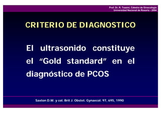 Prof. Dr. R. Tozzini, Cátedra de Ginecología
                                                      Universidad Nacional de Rosario - 2004




CRITERIO DE DIAGNOSTICO


El ultrasonido constituye
el “Gold standard” en el
diagnóstico de PCOS


  Saxton D.W. y col. Brit J. Obstet. Gynaecol. 97, 695, 1990
 