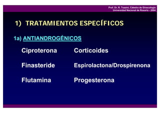 Prof. Dr. R. Tozzini, Cátedra de Ginecología
                                   Universidad Nacional de Rosario - 2004




1) TRATAMIENTOS ESPECÍFICOS

1a) ANTIANDROGÉNICOS

  Ciproterona    Corticoides

  Finasteride    Espirolactona/Drospirenona

  Flutamina      Progesterona
 
