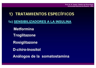 Prof. Dr. R. Tozzini, Cátedra de Ginecología
                                  Universidad Nacional de Rosario - 2004




1) TRATAMIENTOS ESPECÍFICOS
1c) SENSIBILIZADORES A LA INSULINA

  Metformina
  Troglitazone
  Rosiglitazone
  D-chiro-Inositol
  Análogos de la somatostamina
 
