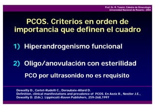 Prof. Dr. R. Tozzini, Cátedra de Ginecología
                                                                 Universidad Nacional de Rosario - 2004




   PCOS. Criterios en orden de
importancia que definen el cuadro

1) Hiperandrogenismo funcional

2) Oligo/anovulación con esterilidad
     PCO por ultrasonido no es requisito

Dewailly D., Cortet-Rudelli C., Deroubaix-Allard D.
Definition, clinical manifestations and prevalence of PCOS. En Azziz R., Nestler J.E.,
Dewailly D. (Eds.). Lippincott-Raven Publishers, 259-268,1997
 