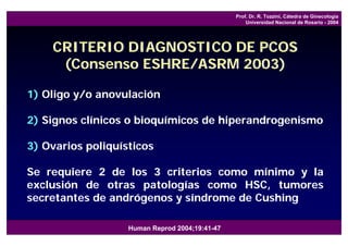 Prof. Dr. R. Tozzini, Cátedra de Ginecología
                                                    Universidad Nacional de Rosario - 2004




    CRITERIO DIAGNOSTICO DE PCOS
     (Consenso ESHRE/ASRM 2003)

1) Oligo y/o anovulación

2) Signos clínicos o bioquímicos de hiperandrogenismo

3) Ovarios poliquísticos

Se requiere 2 de los 3 criterios como mínimo y la
exclusión de otras patologías como HSC, tumores
secretantes de andrógenos y síndrome de Cushing

                   Human Reprod 2004;19:41-47
 