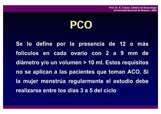 Prof. Dr. R. Tozzini, Cátedra de Ginecología
                                          Universidad Nacional de Rosario - 2004




                      PCO
Se lo define por la presencia de 12 o más
folículos en cada ovario con 2 a 9 mm de
diámetro y/o un volumen > 10 ml. Estos requisitos
no se aplican a las pacientes que toman ACO. Si
la mujer menstrúa regularmente el estudio debe
realizarse entre los días 3 a 5 del ciclo
 