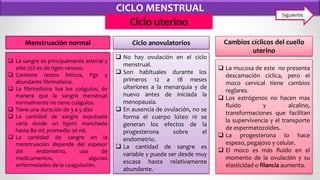 CICLO MENSTRUAL
Ciclo uterino
 La mucosa de este no presenta
descamación cíclica, pero el
moco cervical tiene cambios
reglares.
 Los estrógenos no hacen mas
fluido y alcalino,
transformaciones que facilitan
la supervivencia y el transporte
de espermatozoides.
 La progesterona lo hace
espeso, pegajoso y celular.
 El moco es más fluido en el
momento de la ovulación y su
elasticidad o filancia aumenta.
 La sangre es principalmente arterial y
sólo 25% es de rigen venoso.
 Contiene restos hiticos, Pgs y
abundante fibrinolisina.
 La fibrinolisina lisa los coágulos, de
manera que la sangre menstrual
normalmente no tiene coágulos.
 Tiene una duración de 3 a 5 días
 La cantidad de sangre expulsada
varía desde un ligero manchado
hasta 80 ml; promedio 30 ml.
 La cantidad de sangre en la
menstruación depende del espesor
del endometrio, uso de
medicamentos, algunas
enfermedades de la coagulación.
 No hay ovulación en el ciclo
menstrual.
 Son habituales durante los
primeros 12 a 18 meses
ulteriores a la menarquia y de
nuevo antes de iniciada la
menopausia.
 En ausencia de ovulación, no se
forma el cuerpo lúteo ni se
generan los efectos de la
progesterona sobre el
endometrio.
 La cantidad de sangre es
variable y puede ser desde muy
escasa hasta relativamente
abundante.
Menstruación normal Ciclo anovulatorios Cambios cíclicos del cuello
uterino
Siguiente
 