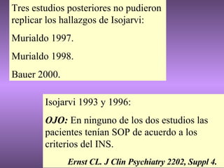 Isojarvi 1993 y 1996: OJO:  En ninguno de los dos estudios las pacientes tenían SOP de acuerdo a los criterios del INS. Ernst CL. J Clin Psychiatry 2202, Suppl 4. Tres estudios posteriores no pudieron replicar los hallazgos de Isojarvi: Murialdo 1997. Murialdo 1998. Bauer 2000. 