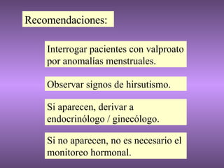 Recomendaciones: Interrogar pacientes con valproato por anomalías menstruales. Observar signos de hirsutismo. Si aparecen, derivar a endocrinólogo / ginecólogo. Si no aparecen, no es necesario el monitoreo hormonal. 