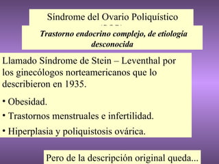 Síndrome del Ovario Poliquístico (SOP) Llamado Síndrome de Stein – Leventhal por los ginecólogos norteamericanos que lo describieron en 1935. Obesidad. Trastornos menstruales e infertilidad. Hiperplasia y poliquistosis ovárica. Trastorno endocrino complejo, de etiología desconocida Pero de la descripción original queda... 