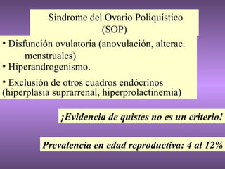 Síndrome del Ovario Poliquístico (SOP) Disfunción ovulatoria (anovulación, alterac.  menstruales) Hiperandrogenismo. Exclusión de otros cuadros endócrinos (hiperplasia suprarrenal, hiperprolactinemia) ¡Evidencia de quistes no es un criterio! Prevalencia en edad reproductiva: 4 al 12% 