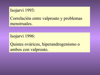 Isojarvi 1993: Correlación entre valproato y problemas menstruales. Isojarvi 1996: Quistes ováricos, hiperandrogenismo o ambos con valproato. 