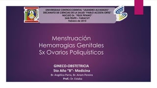 GINECO-OBSTETRICIA
5to Año “B”- Medicina
Br. Angélica Parra, Br. Airam Pereira
Prof.: Dr. Estaba
UNIVERSIDAD CENTROCCIDENTAL “LISANDRO ALVARADO”
DECANATO DE CIENCIAS DE LA SALUD “PABLO ACOSTA ORTIZ”
NUCLEO Dr. “FELIX PIFANO”
SAN FELIPE – YARACUY
Febrero de 2015
Menstruación
Hemorragias Genitales
Sx Ovarios Poliquísticos
 