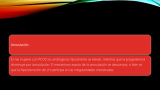 Anovulación
En las mujeres con PCOS los andrógenos típicamente se elevan, mientras que la progesterona
disminuye por anovulación. El mecanismo exacto de la anovulación se desconoce, si bien se
que la hipersecreción de LH participa en las irregularidades menstruales.
 