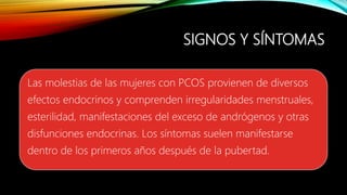 SIGNOS Y SÍNTOMAS
Las molestias de las mujeres con PCOS provienen de diversos
efectos endocrinos y comprenden irregularidades menstruales,
esterilidad, manifestaciones del exceso de andrógenos y otras
disfunciones endocrinas. Los síntomas suelen manifestarse
dentro de los primeros años después de la pubertad.
 