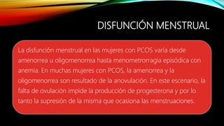 DISFUNCIÓN MENSTRUAL
La disfunción menstrual en las mujeres con PCOS varía desde
amenorrea u oligomenorrea hasta menometrorragia episódica con
anemia. En muchas mujeres con PCOS, la amenorrea y la
oligomenorrea son resultado de la anovulación. En este escenario, la
falta de ovulación impide la producción de progesterona y por lo
tanto la supresión de la misma que ocasiona las menstruaciones.
 
