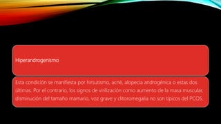 Hiperandrogenismo
Esta condición se manifiesta por hirsutismo, acné, alopecia androgénica o estas dos
últimas. Por el contrario, los signos de virilización como aumento de la masa muscular,
disminución del tamaño mamario, voz grave y clitoromegalia no son típicos del PCOS.
 