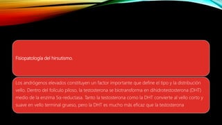 Fisiopatología del hirsutismo.
Los andrógenos elevados constituyen un factor importante que define el tipo y la distribución
vello. Dentro del folículo piloso, la testosterona se biotransforma en dihidrotestosterona (DHT)
medio de la enzima 5α-reductasa. Tanto la testosterona como la DHT convierte al vello corto y
suave en vello terminal grueso, pero la DHT es mucho más eficaz que la testosterona
 