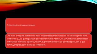 Anticonceptivos orales combinados
Uno de los principales tratamientos de las irregularidades menstruales son los anticonceptivos orales
combinados (COC), que regularizan los ciclos menstruales. Además, los COC reducen la concentración
androgénica; de manera específica, los COC suprimen la elevación de gonadotropinas, con lo que
disminuye la producción ovárica de andrógenos.
 