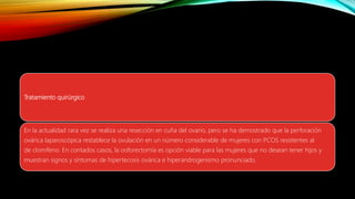 Tratamiento quirúrgico
En la actualidad rara vez se realiza una resección en cuña del ovario, pero se ha demostrado que la perforación
ovárica laparoscópica restablece la ovulación en un número considerable de mujeres con PCOS resistentes al
de clomifeno. En contados casos, la ooforectomía es opción viable para las mujeres que no desean tener hijos y
muestran signos y síntomas de hipertecosis ovárica e hiperandrogenismo pronunciado.
 