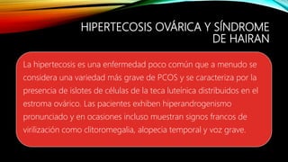 HIPERTECOSIS OVÁRICA Y SÍNDROME
DE HAIRAN
La hipertecosis es una enfermedad poco común que a menudo se
considera una variedad más grave de PCOS y se caracteriza por la
presencia de islotes de células de la teca luteínica distribuidos en el
estroma ovárico. Las pacientes exhiben hiperandrogenismo
pronunciado y en ocasiones incluso muestran signos francos de
virilización como clitoromegalia, alopecia temporal y voz grave.
 