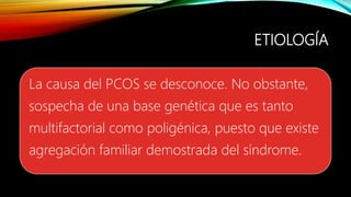 ETIOLOGÍA
La causa del PCOS se desconoce. No obstante,
sospecha de una base genética que es tanto
multifactorial como poligénica, puesto que existe
agregación familiar demostrada del síndrome.
 