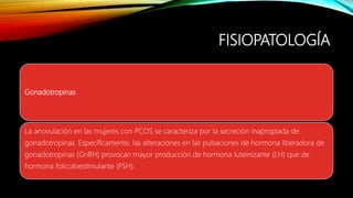 FISIOPATOLOGÍA
Gonadotropinas
La anovulación en las mujeres con PCOS se caracteriza por la secreción inapropiada de
gonadotropinas. Específicamente, las alteraciones en las pulsaciones de hormona liberadora de
gonadotropinas (GnRH) provocan mayor producción de hormona luteinizante (LH) que de
hormona foliculoestimulante (FSH).
 