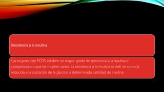 Resistencia a la insulina
Las mujeres con PCOS exhiben un mayor grado de resistencia a la insulina e
compensadora que las mujeres sanas. La resistencia a la insulina se defi ne como la
reducida a la captación de la glucosa a determinada cantidad de insulina.
 