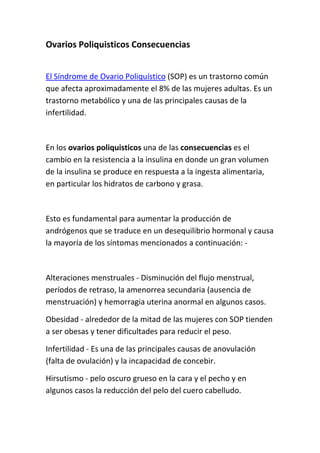 Ovarios Poliquisticos Consecuencias 
 

El Síndrome de Ovario Poliquístico (SOP) es un trastorno común 
que afecta aproximadamente el 8% de las mujeres adultas. Es un 
trastorno metabólico y una de las principales causas de la 
infertilidad. 

 

En los ovarios poliquisticos una de las consecuencias es el 
cambio en la resistencia a la insulina en donde un gran volumen 
de la insulina se produce en respuesta a la ingesta alimentaria, 
en particular los hidratos de carbono y grasa. 

 

Esto es fundamental para aumentar la producción de 
andrógenos que se traduce en un desequilibrio hormonal y causa 
la mayoría de los síntomas mencionados a continuación: ‐ 

 

Alteraciones menstruales ‐ Disminución del flujo menstrual, 
períodos de retraso, la amenorrea secundaria (ausencia de 
menstruación) y hemorragia uterina anormal en algunos casos. 

Obesidad ‐ alrededor de la mitad de las mujeres con SOP tienden 
a ser obesas y tener dificultades para reducir el peso. 

Infertilidad ‐ Es una de las principales causas de anovulación 
(falta de ovulación) y la incapacidad de concebir. 

Hirsutismo ‐ pelo oscuro grueso en la cara y el pecho y en 
algunos casos la reducción del pelo del cuero cabelludo. 
 