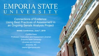Connections of Evidence:
Using Best Practices of Assessment in
an Ongoing Serials Analysis Project
NASIG Conference, June 7, 2019
Cynthia Kane
Professor / Instruction and Assessment Librarian
Emporia State University
Libraries and Archives
Emporia, KS
ckane1@emporia.edu
 