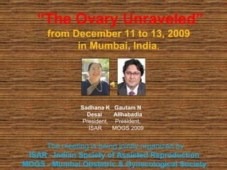 “ The Ovary Unraveled” from December 11 to 13, 2009  in Mumbai, India .  The meeting is being jointly organized by  ISAR - Indian Society of Assisted Reproduction  MOGS - Mumbai Obstetric & Gynecological Society .  Sadhana K Desai  President, ISAR Gautam N Allhabadia President, MOGS 2009 
