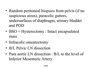 • Random peritoneal biopsies from pelvis (if no
suspicious areas), paracolic gutters,
undersurfaces of diaphragm, urinary bladder
and POD
• BSO + Hysterectomy : Intact encapsulated
mass
• Infracolic omentectomy
• B/L Pelvic LN dissection
• Para aortic LN dissection : B/L to the level of
Inferior Mesenteric Artery
NCCN
 