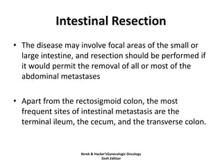 Intestinal Resection
• The disease may involve focal areas of the small or
large intestine, and resection should be performed if
it would permit the removal of all or most of the
abdominal metastases
• Apart from the rectosigmoid colon, the most
frequent sites of intestinal metastasis are the
terminal ileum, the cecum, and the transverse colon.
Berek & Hacker’sGynecologic Oncology
Sixth Edition
 