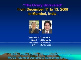 Sadhana K
Desai
President,
ISAR
Gautam N
Allhabadia
President,
MOGS 2009
“The Ovary Unraveled”
from December 11 to 13, 2009
in Mumbai, India.
The meeting is been jointly organized by
ISAR - Indian Society of Assisted Reproduction
MOGS - Mumbai Obstetric & Gynecological Society.
 