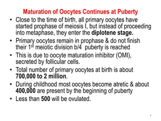 Maturation of Oocytes Continues at Puberty
• Close to the time of birth, all primary oocytes have
started prophase of meiosis I, but instead of proceeding
into metaphase, they enter the diplotene stage.
• Primary oocytes remain in prophase & do not finish
their 1st meiotic division b/4 puberty is reached
• This is due to oocyte maturation inhibitor (OMI),
secreted by follicular cells.
• Total number of primary oocytes at birth is about
700,000 to 2 million.
• During childhood most oocytes become atretic & about
400,000 are present by the beginning of puberty
• Less than 500 will be ovulated.
8
 