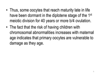 • Thus, some oocytes that reach maturity late in life
have been dormant in the diplotene stage of the 1st
meiotic division for 40 years or more b/4 ovulation.
• The fact that the risk of having children with
chromosomal abnormalities increases with maternal
age indicates that primary oocytes are vulnerable to
damage as they age.
9
 
