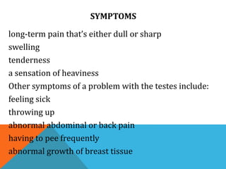 SYMPTOMS
long-term pain that’s either dull or sharp
swelling
tenderness
a sensation of heaviness
Other symptoms of a problem with the testes include:
feeling sick
throwing up
abnormal abdominal or back pain
having to pee frequently
abnormal growth of breast tissue
 