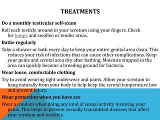 TREATMENTS
Do a monthly testicular self-exam
Roll each testicle around in your scrotum using your fingers. Check
for lumps and swollen or tender areas.
Bathe regularly
Take a shower or bath every day to keep your entire genital area clean. This
reduces your risk of infections that can cause other complications. Keep
your penis and scrotal area dry after bathing. Moisture trapped in the
area can quickly become a breeding ground for bacteria.
Wear loose, comfortable clothing
Try to avoid wearing tight underwear and pants. Allow your scrotum to
hang naturally from your body to help keep the scrotal temperature low
and prevent injury.
Wear protection when you have sex
Wear a condom when doing any kind of sexual activity involving your
penis. This helps to prevent sexually transmitted diseases that affect
your scrotum and testicles.
 