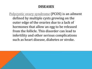 DISEASES
Polycystic ovary syndrome (PCOS) is an ailment
defined by multiple cysts growing on the
outer edge of the ovaries due to a lack of
hormones that allow an egg to be released
from the follicle. This disorder can lead to
infertility and other serious complications
such as heart disease, diabetes or stroke.
 