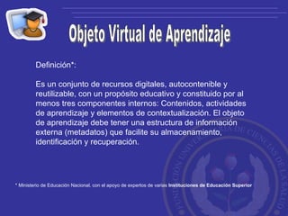 Objeto Virtual de Aprendizaje Definición*: Es un conjunto de recursos digitales, autocontenible y reutilizable, con un propósito educativo y constituido por al menos tres componentes internos: Contenidos, actividades de aprendizaje y elementos de contextualización. El objeto de aprendizaje debe tener una estructura de información externa (metadatos) que facilite su almacenamiento, identificación y recuperación. * Ministerio de Educación Nacional, con el apoyo de expertos de varias  Instituciones de Educación Superior 