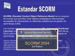 Estandar SCORM SCORM  ( Sharable Content Object Reference Model ) es un conjunto de normas que permiten crear objetos pedagógicos estructurados susceptible de intercambiar en diferentes plataformas de gestión de aprendizaje (LMS). Las normas son creadas por la empresa  ADL  ( Advanced Distributed Learning ) con la iniciativa del Departamento de Defensa (DoD) de los EEUU para implementar y desarrollar herramientas y tecnologías de aprendizaje. Alliance of Remote Instructional Authoring & Distribución Networks for Europe  (ARIADNE) Aviación Industry CBT (Computer-Based Training) Committee  (AICC) IEEE Learning Technology Standards Committee  (LTSC) IMS Global Learning Consortium, Inc  (IMS Global) AeroSpace and Defense Industries Association of Europe (ASD) Technical Publication Specification Maintenance Group (TPSMG) 