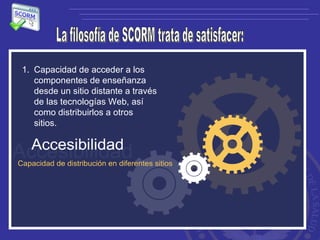 La filosofía de SCORM trata de satisfacer: Capacidad de acceder a los componentes de enseñanza desde un sitio distante a través de las tecnologías Web, así como distribuirlos a otros sitios.  