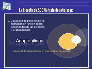La filosofía de SCORM trata de satisfacer: 2. Capacidad de personalizar la formación en función de las necesidades de las personas y organizaciones.  