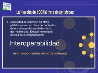 La filosofía de SCORM trata de satisfacer: 4. Capacidad de utilizarse en otras plataformas o con otras herramientas de enseñanza desarrolladas dentro del mismo sitio. Existen numerosos niveles de interoperabilidad.  