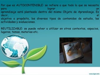 Por que es AUTOCONTENIBLE: se refiere a que todo lo que se necesita
para lograr un
aprendizaje está planteado dentro del mismo Objeto de Aprendizaje. Es
decir, el
objetivo o propósito, los diversos tipos de contenidos de estudio, las
actividades y evaluaciones.
REUTILIZABLE: se puede volver a utilizar en otros contextos, espacios,
lugares, temas, materias etc.
 