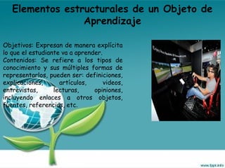 Elementos estructurales de un Objeto de
Aprendizaje
Objetivos: Expresan de manera explícita
lo que el estudiante va a aprender.
Contenidos: Se refiere a los tipos de
conocimiento y sus múltiples formas de
representarlos, pueden ser: definiciones,
explicaciones, artículos, videos,
entrevistas, lecturas, opiniones,
incluyendo enlaces a otros objetos,
fuentes, referencias, etc.
 