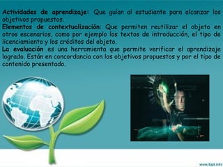 Actividades de aprendizaje: Que guían al estudiante para alcanzar los
objetivos propuestos.
Elementos de contextualización: Que permiten reutilizar el objeto en
otros escenarios, como por ejemplo los textos de introducción, el tipo de
licenciamiento y los créditos del objeto.
La evaluación es una herramienta que permite verificar el aprendizaje
logrado. Están en concordancia con los objetivos propuestos y por el tipo de
contenido presentado.
 