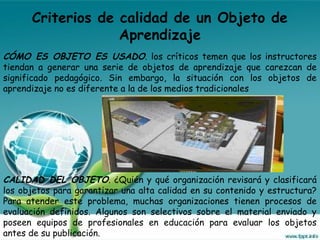 Criterios de calidad de un Objeto de
Aprendizaje
CÓMO ES OBJETO ES USADO. los críticos temen que los instructores
tiendan a generar una serie de objetos de aprendizaje que carezcan de
significado pedagógico. Sin embargo, la situación con los objetos de
aprendizaje no es diferente a la de los medios tradicionales
CALIDAD DEL OBJETO. ¿Quién y qué organización revisará y clasificará
los objetos para garantizar una alta calidad en su contenido y estructura?
Para atender este problema, muchas organizaciones tienen procesos de
evaluación definidos. Algunos son selectivos sobre el material enviado y
poseen equipos de profesionales en educación para evaluar los objetos
antes de su publicación.
 