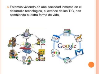  Estamos viviendo en una sociedad inmersa en el 
desarrollo tecnológico, el avance de las TIC, han 
cambiando nuestra forma de vida, 
 