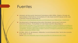 Fuentes
 Ministerio de Educación Nacional Colombiano MEN (2006). Objetos Virtuales de
Aprendizaje e Informativos, Consultado el 15 de Marzo de 2015 desde el sitio web
Colombia Aprende disponible en
http://www.colombiaaprende.edu.co/html/directivos/1598/article-172369.html
 Developments in Engineering Education Standards: Advanced Curriculum,
Mohammad Rasul , Consultado el 15 de Marzo de 2015 disponible en
https://books.google.com.co/books?id=Jy3ZgnX9nrcC&pg=PA328&lpg=PA328&dq=
http://www.ieeeltsc.org:8080/Plone&source=bl&ots=UbpkdYVVCf&sig=iAn2gaWNvo
1hhqR30Gr_bby8qCo&hl=es&sa=X&ei=1osGVb7YOYiggwTLyoPIDQ&ved=0CCUQ6AE
wAg#v=snippet&q=IEEE&f=false
 SCORM. (2015, 21 de febrero). Wikipedia, La enciclopedia libre. Fecha de consulta:
2:18, marzo 15, 2015
desde http://es.wikipedia.org/w/index.php?title=SCORM&oldid=80173420.
 